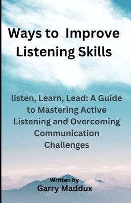Ways to Improve Listening Skills: listen, Learn, Lead: A Guide to Mastering Active Listening and Overcoming Communication Challenges by Maddux, Garry L.