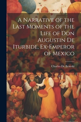 A Narrative of the Last Moments of the Life of Don Augustin De Iturbide, Ex-Emperor of Mexico by De Beneski, Charles