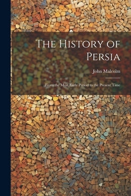 The History of Persia: From the Most Early Period to the Present Time by Malcolm, John