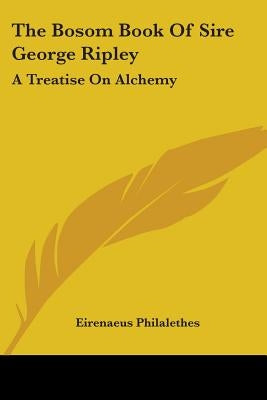 The Bosom Book Of Sire George Ripley: A Treatise On Alchemy by Philalethes, Eirenaeus