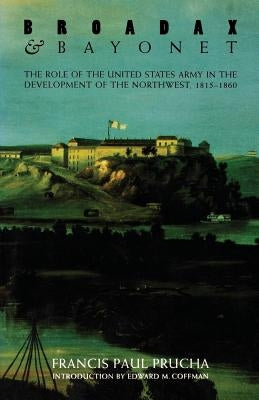 Broadax and Bayonet: The Role of the United States Army in the Development of the Northwest, 1815-1860 by Prucha, Francis Paul