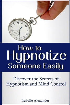 How to Hypnotize Someone Easily: Discover the Secrets of Hypnotism and Mind Control by Alexander, Isabelle
