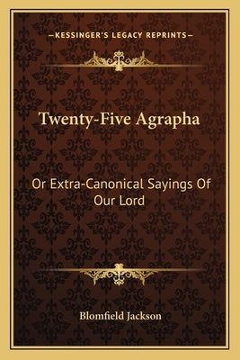 Twenty-Five Agrapha: Or Extra-Canonical Sayings Of Our Lord by Jackson, Blomfield