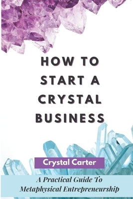 How To Start A Crystal Business: A Practical Guide To Metaphysical Entrepreneurship by Carter, Crystal