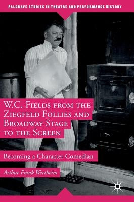 W.C. Fields from the Ziegfeld Follies and Broadway Stage to the Screen: Becoming a Character Comedian by Wertheim, Arthur Frank
