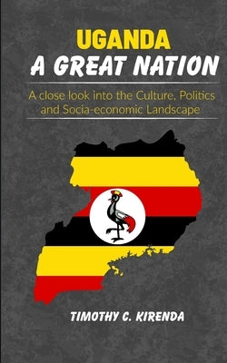 Uganda: A GREAT NATION: A Close Look into the Culture, Politics and Socio-Economic Landscape. by Kirenda, Timothy C.