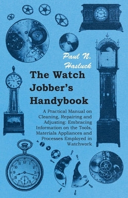 The Watch Jobber's Handybook - A Practical Manual on Cleaning, Repairing and Adjusting: Embracing Information on the Tools, Materials Appliances and P by Hasluck, Paul N.