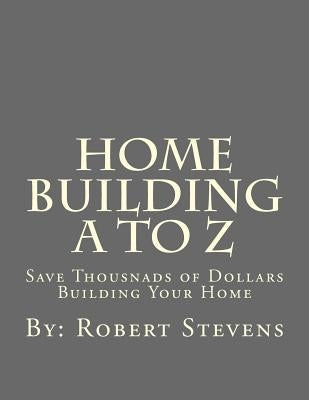 Home Building A to Z: Save Thousnads of Dollars Building Your Home by Stevens, Robert P.
