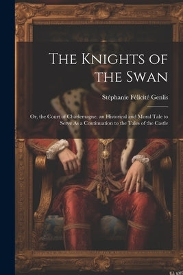 The Knights of the Swan: Or, the Court of Charlemagne. an Historical and Moral Tale to Serve As a Continuation to the Tales of the Castle by Genlis, StÃ©phanie FÃ©licitÃ©