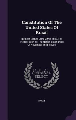 Constitution Of The United States Of Brazil: (project Signed June 22nd, 1890, For Presentation To The National Congress Of November 15th, 1890.) by Brazil