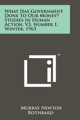 What Has Government Done To Our Money? Studies In Human Action, V3, Number 1, Winter, 1963 by Rothbard, Murray Newton