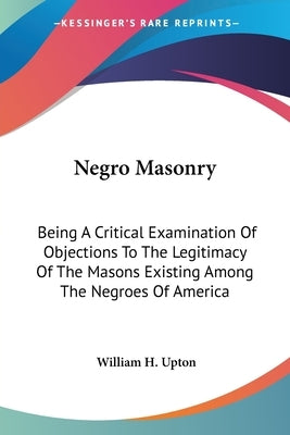 Negro Masonry: Being A Critical Examination Of Objections To The Legitimacy Of The Masons Existing Among The Negroes Of America by Upton, William H.