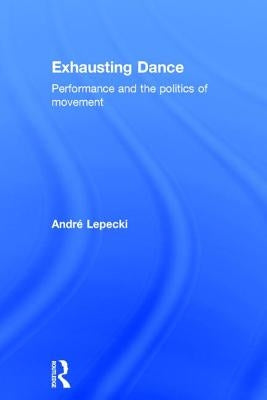 Exhausting Dance: Performance and the Politics of Movement by Lepecki, Andre
