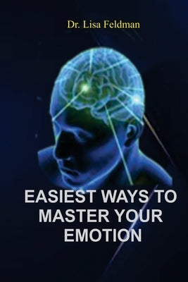 Easiest Ways to Master Your Emotion: A Complete Guide to Overcoming Negativity and Improving Emotional Wellness by Feldman, Lisa
