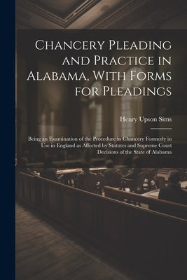 Chancery Pleading and Practice in Alabama, With Forms for Pleadings; Being an Examination of the Procedure in Chancery Formerly in use in England as A by Sims, Henry Upson