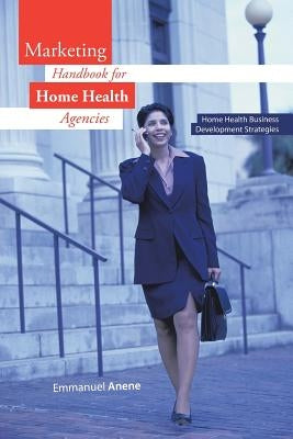 Marketing Handbook for Home Health Agencies: Home Health Business Development Strategies by Anene, Emmanuel