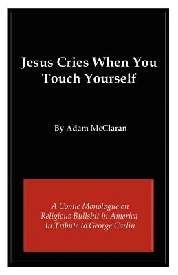 Jesus Cries When You Touch Yourself: A Comic Monologue on Religious Bullshit in America in Tribute to George Carlin by McClaran, Adam