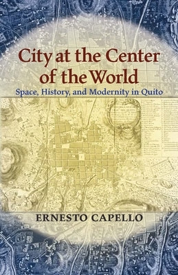 City at the Center of the World: Space, History, and Modernity in Quito by Capello, Ernesto