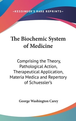 The Biochemic System of Medicine: Comprising the Theory, Pathological Action, Therapeutical Application, Materia Medica and Repertory of Schuessler's by Carey, George Washington