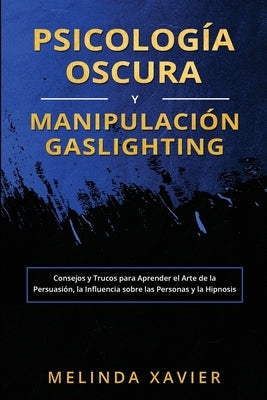 Psicología Oscura Y Manipulación Gaslighting: Consejos y Trucos para Aprender el Arte de la Persuasión, la Influencia sobre las Personas y la Hipnosis by Xavier, Melinda