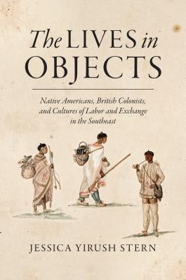 The Lives in Objects: Native Americans, British Colonists, and Cultures of Labor and Exchange in the Southeast by Stern, Jessica Yirush