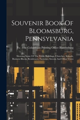 Souvenir Book Of Bloomsburg, Pennsylvania: Showing Some Of The Public Buildings, Churches, Schools, Business Blocks, Residences, Factories, Streets, A by Bloomsburg, Pa the Columbian Printing