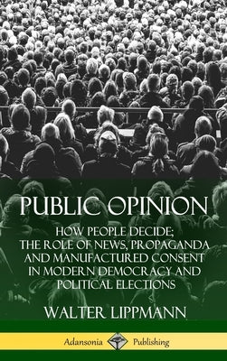 Public Opinion: How People Decide; The Role of News, Propaganda and Manufactured Consent in Modern Democracy and Political Elections (Hardcover) by Lippmann, Walter