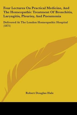 Four Lectures On Practical Medicine, And The Homeopathic Treatment Of Bronchitis, Laryngitis, Pleurisy, And Pneumonia: Delivered At The London Homeopa by Hale, Robert Douglas