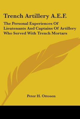 Trench Artillery A.E.F.: The Personal Experiences Of Lieutenants And Captains Of Artillery Who Served With Trench Mortars by Ottosen, Peter H.