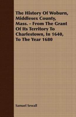 The History Of Woburn, Middlesex County, Mass. - From The Grant Of Its Territory To Charlestown, In 1640, To The Year 1680 by Sewall, Samuel