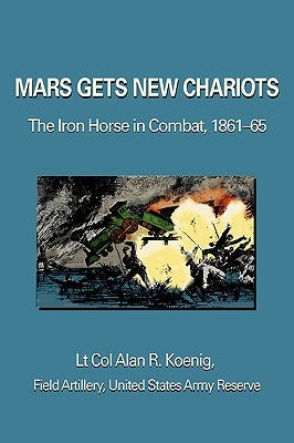 Mars Gets New Chariots: The Iron Horse in Combat, 1861-65 by Koenig, Lt Col Alan R.