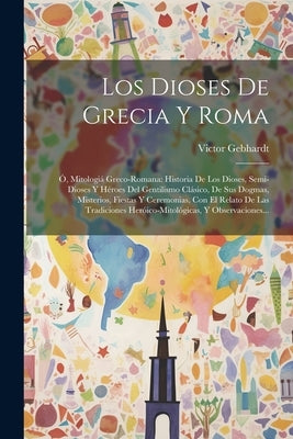 Los Dioses De Grecia Y Roma: Ó, Mitologiá Greco-romana: Historia De Los Dioses, Semi-dioses Y Héroes Del Gentilismo Clásico, De Sus Dogmas, Misteri by Gebhardt, Victor