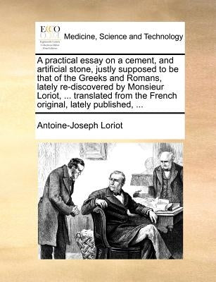 A Practical Essay on a Cement, and Artificial Stone, Justly Supposed to Be That of the Greeks and Romans, Lately Re-Discovered by Monsieur Loriot, ... by Loriot, Antoine-Joseph