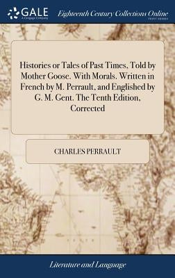Histories or Tales of Past Times, Told by Mother Goose. With Morals. Written in French by M. Perrault, and Englished by G. M. Gent. The Tenth Edition, by Perrault, Charles