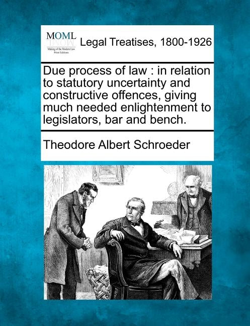 Due Process of Law: In Relation to Statutory Uncertainty and Constructive Offences, Giving Much Needed Enlightenment to Legislators, Bar and Bench. by Schroeder, Theodore Albert