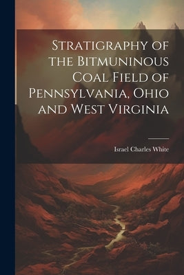 Stratigraphy of the Bitmuninous Coal Field of Pennsylvania, Ohio and West Virginia by Israel Charles White