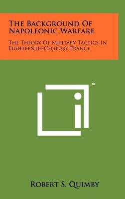 The Background Of Napoleonic Warfare: The Theory Of Military Tactics In Eighteenth-Century France by Quimby, Robert S.