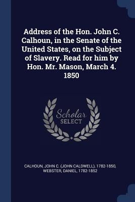 Address of the Hon. John C. Calhoun, in the Senate of the United States, on the Subject of Slavery. Read for him by Hon. Mr. Mason, March 4. 1850 by Calhoun, John C.