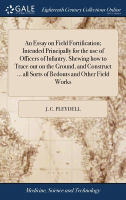 An Essay on Field Fortification; Intended Principally for the use of Officers of Infantry. Shewing how to Trace out on the Ground, and Construct ... a by Pleydell, J. C.