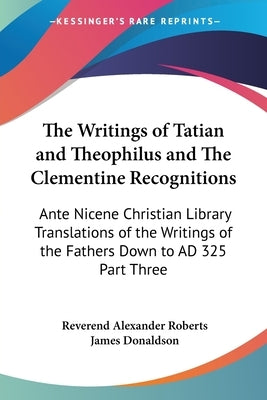 The Writings of Tatian and Theophilus and The Clementine Recognitions: Ante Nicene Christian Library Translations of the Writings of the Fathers Down by Roberts, Reverend Alexander