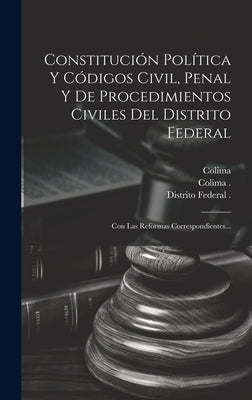 Constitución Política Y Códigos Civil, Penal Y De Procedimientos Civiles Del Distrito Federal: Con Las Reformas Correspondientes... by Colima (Mexico State)