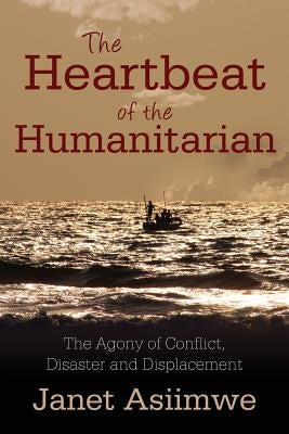 The Heartbeat of the Humanitarian: The Agony of Conflict, Disaster and Displacement by Asiimwe, Janet