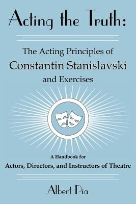 Acting the Truth: The Acting Principles of Constantin Stanislavski and Exercises: A Handbook for Actors, Directors, and Instructors of Theatre by Pia, Albert