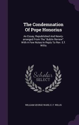 The Condemnation Of Pope Honorius: An Essay, Republished And Newly-arranged From The "dublin Review". With A Few Notes In Reply To Rev. E.f. Willis by Ward, William George