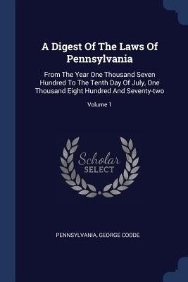 A Digest Of The Laws Of Pennsylvania: From The Year One Thousand Seven Hundred To The Tenth Day Of July, One Thousand Eight Hundred And Seventy-two; V by Pennsylvania