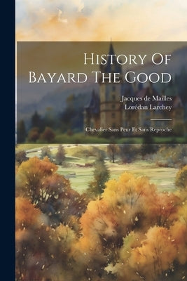 History Of Bayard The Good: Chevalier Sans Peur Et Sans Reproche by Mailles, Jacques De
