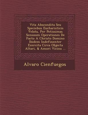 Vita Abscondita Seu Speciebus Eucharisticis Velata, Per Potissimas Sensuum Operationes De Facto A Christo Domino Ibidem Indefinenter Exercita Circa Ob by Cienfuegos, Alvaro