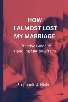 How I Almost Lost My Marriage: Effective Guide to Handling Marital Affairs by J. Nichols, Stephanie