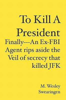 To Kill A President: Finally---An Ex-FBI Agent rips aside the veil of secrecy that killed JFK by Swearingen, M. Wesley