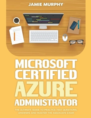 Microsoft Certified Azure Administrator The Ultimate Guide to Practice Test Questions, Answers and Master the Associate Exam by Murphy, Jamie